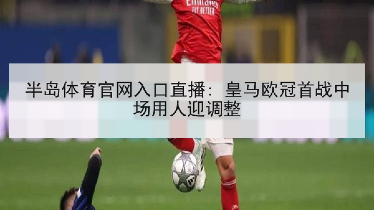 半岛体育官网入口直播: 皇马欧冠首战中场用人迎调整