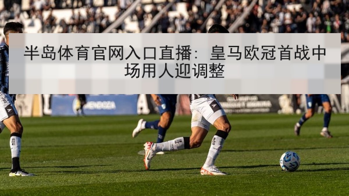 半岛体育官网入口直播: 皇马欧冠首战中场用人迎调整